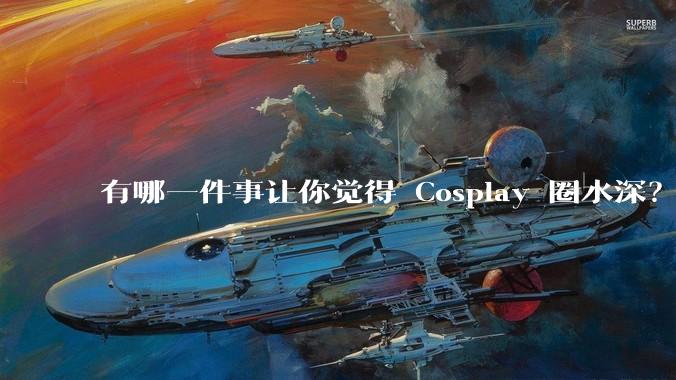 有哪一件事让你觉得 Cosplay 圈水深？